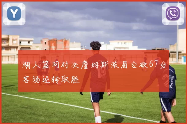 湖人篮网对决詹姆斯浓眉合砍67分客场逆转取胜