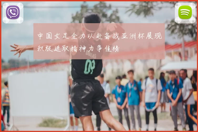 中国女足全力以赴备战亚洲杯展现积极进取精神力争佳绩