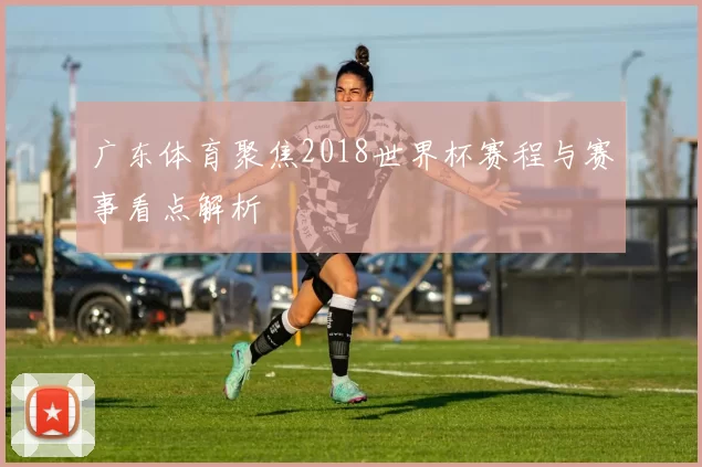 广东体育聚焦2018世界杯赛程与赛事看点解析