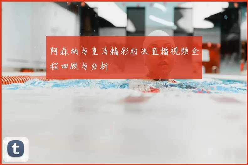 阿森纳与皇马精彩对决直播视频全程回顾与分析