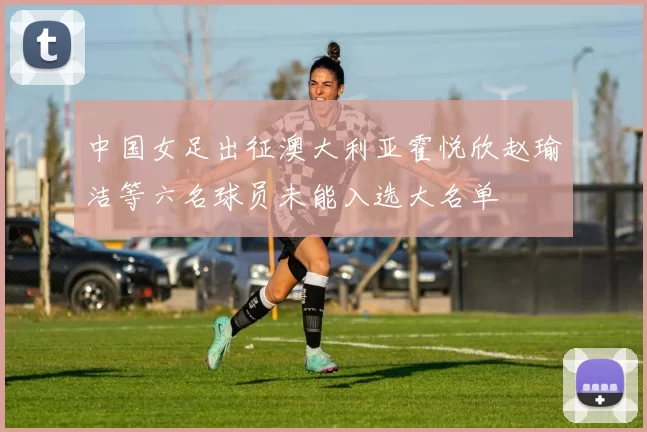中国女足出征澳大利亚霍悦欣赵瑜洁等六名球员未能入选大名单
