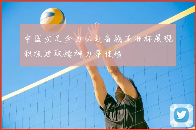 中国女足全力以赴备战亚洲杯展现积极进取精神力争佳绩