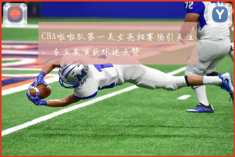 CBA啦啦队第一美女亮相赛场引关注，专业表演获球迷点赞