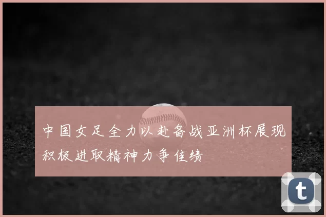 中国女足全力以赴备战亚洲杯展现积极进取精神力争佳绩