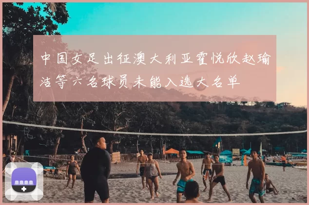 中国女足出征澳大利亚霍悦欣赵瑜洁等六名球员未能入选大名单