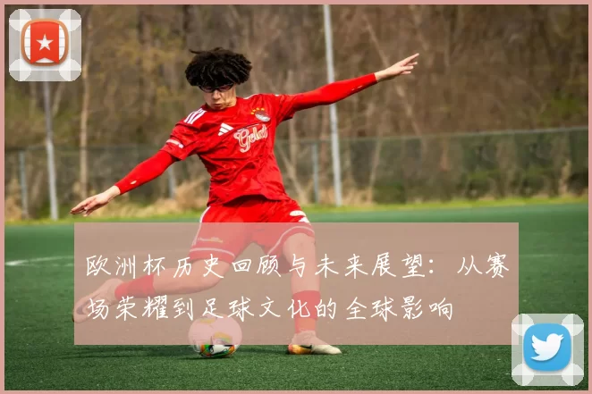 欧洲杯历史回顾与未来展望：从赛场荣耀到足球文化的全球影响