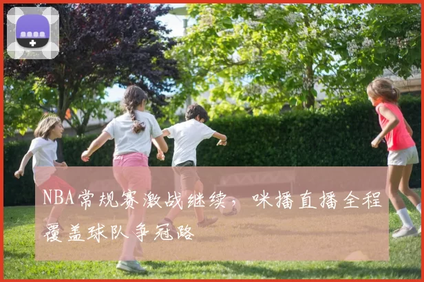 NBA常规赛激战继续，咪播直播全程覆盖球队争冠路